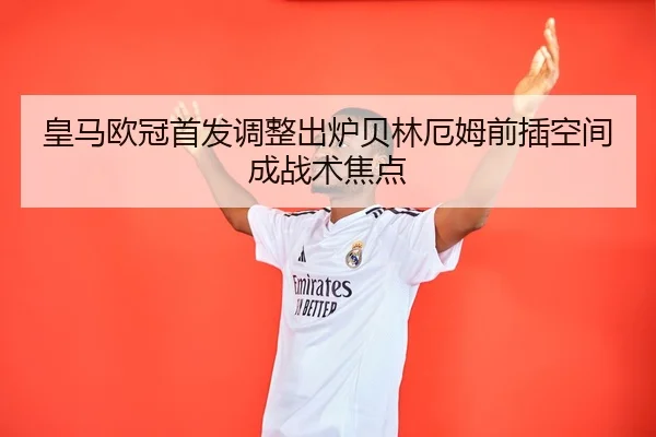皇马欧冠首发调整出炉贝林厄姆前插空间成战术焦点